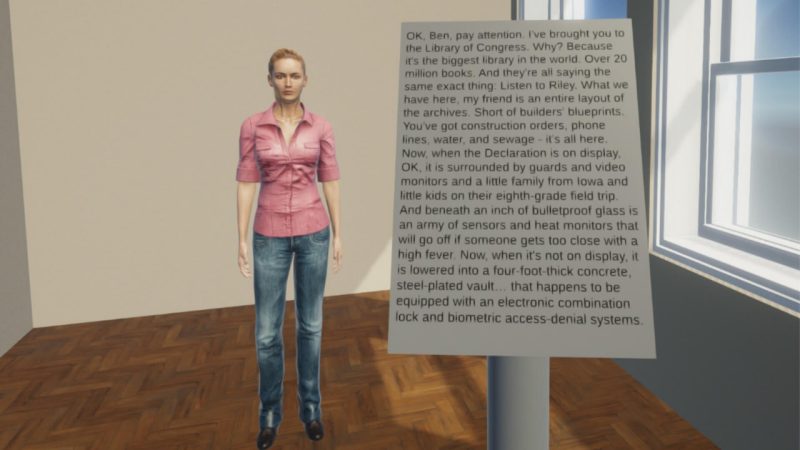 A view of a simulated person standing facing us. They are wearing a pink shirt and bluejeans. There is simulated sign in front of them that reads: "OK, Ben, pay attention. I've brought you to the Library of Congress. Why? Because it's the biggest library in the world. Over 20 million books. And they're all saying the same exact thing. Listen to Riley. What we have here, my friend is an entire layout of the archives. Short of builders' blueprints. You've got construction orders, phone lines, water, and sewage - It's all here. Now, when the declaration is on display. OK, it is surrounded by guards and video monitors and a little family from Iowa and little kids on their eighth-grade field trip. And beneath an inch of bulletproof glass is an army of sensors and heat monitors that will go off if someone gets too close with high fever. Now, when it's not on display, it is lowered into a four-foot-thick concrete, steel-plated vault... that happens to be equipped with an electronic combination lock and biometric access-denial systems."